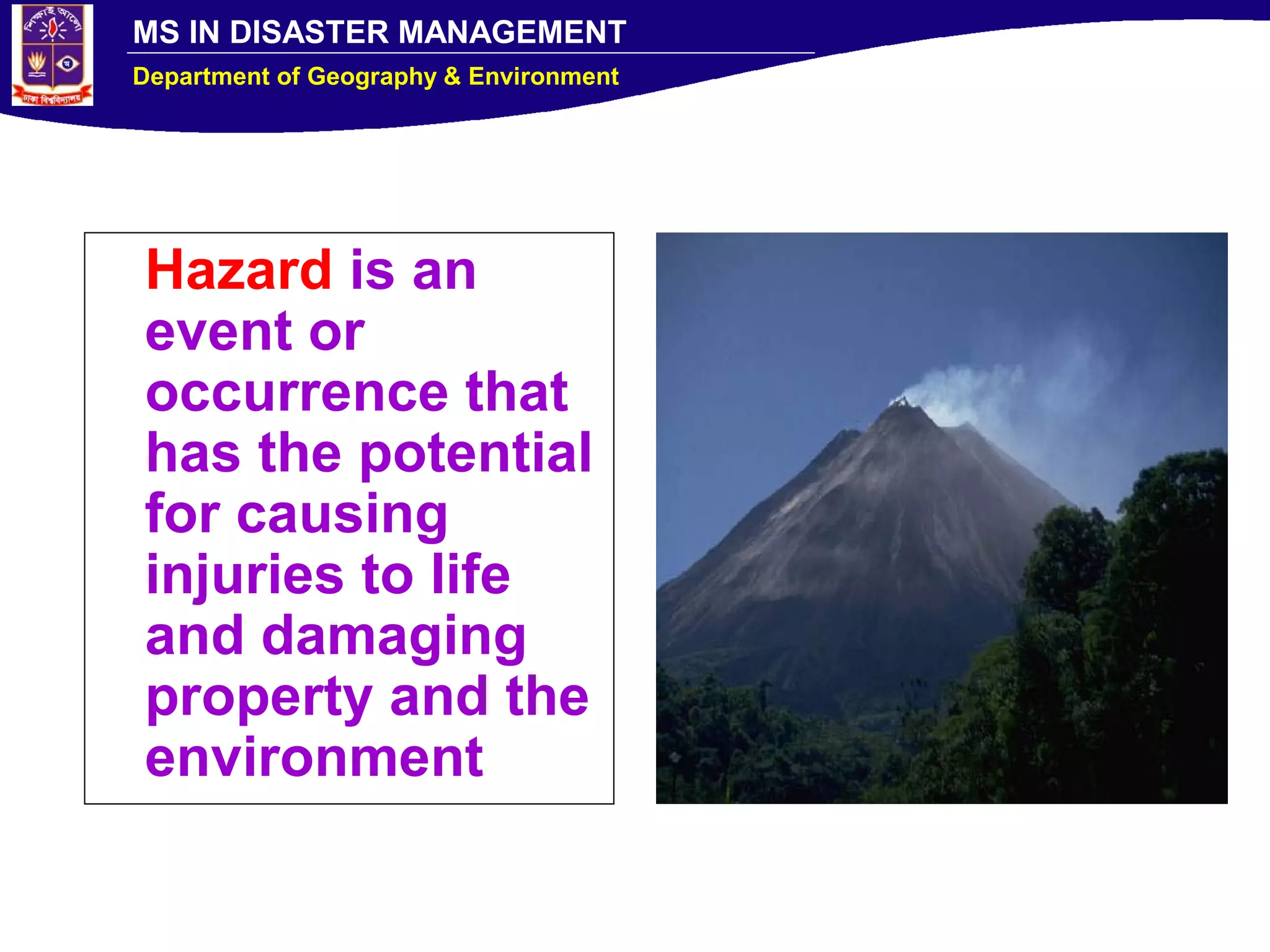 MS IN DISASTER MANAGEMENT
Department of Geography & Environment
Hazard is an
event or
occurrence that
has the potential
for causing
injuries to life
and damaging
property and the
environment
 