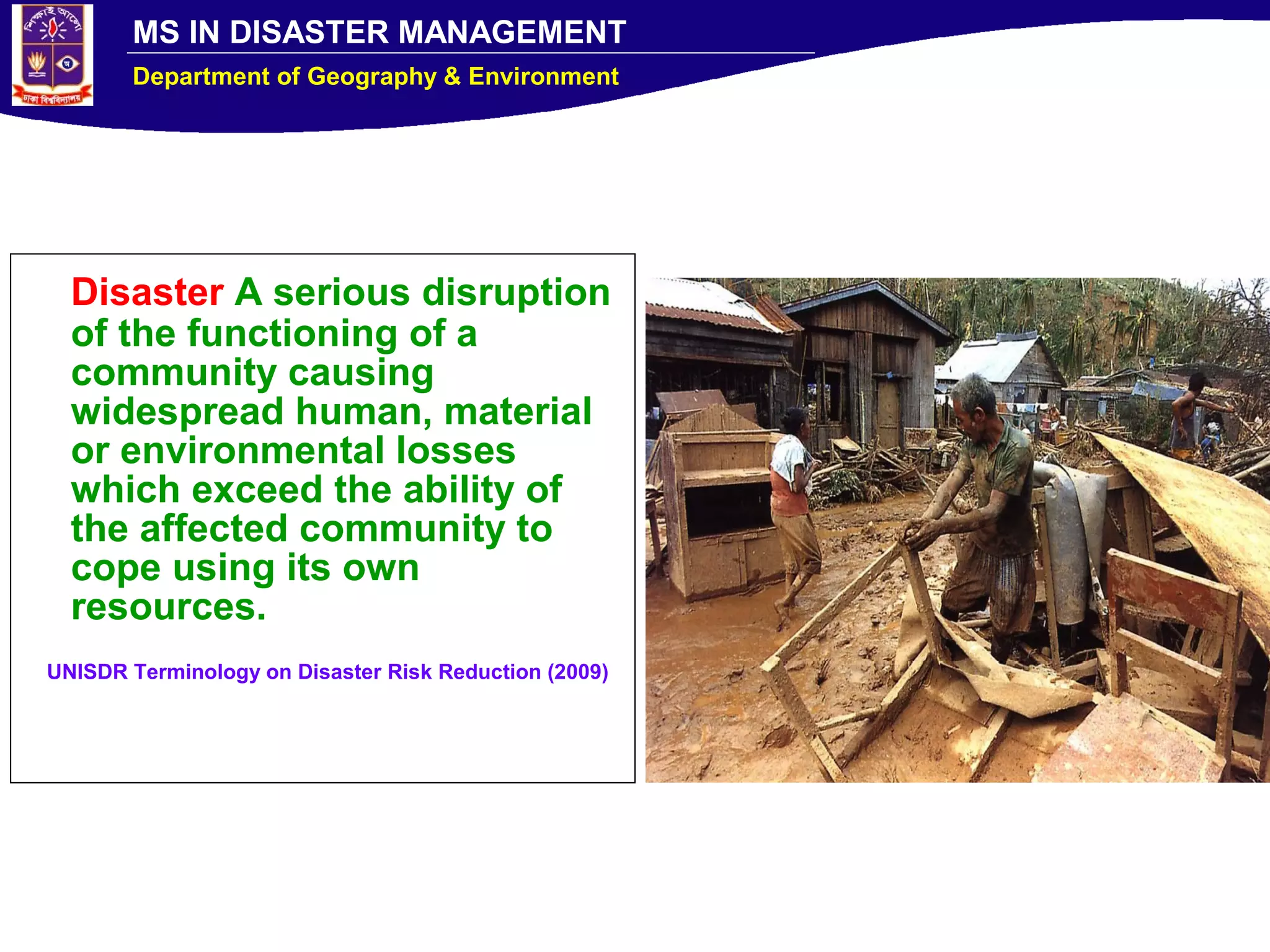 MS IN DISASTER MANAGEMENT
Department of Geography & Environment
Disaster A serious disruption
of the functioning of a
community causing
widespread human, material
or environmental losses
which exceed the ability of
the affected community to
cope using its own
resources.
UNISDR Terminology on Disaster Risk Reduction (2009)
 
