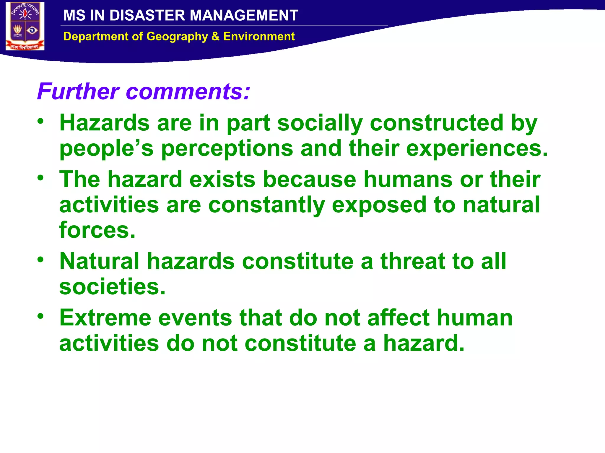 MS IN DISASTER MANAGEMENT
Department of Geography & Environment
Further comments:
• Hazards are in part socially constructed by
people’s perceptions and their experiences.
• The hazard exists because humans or their
activities are constantly exposed to natural
forces.
• Natural hazards constitute a threat to all
societies.
• Extreme events that do not affect human
activities do not constitute a hazard.
 