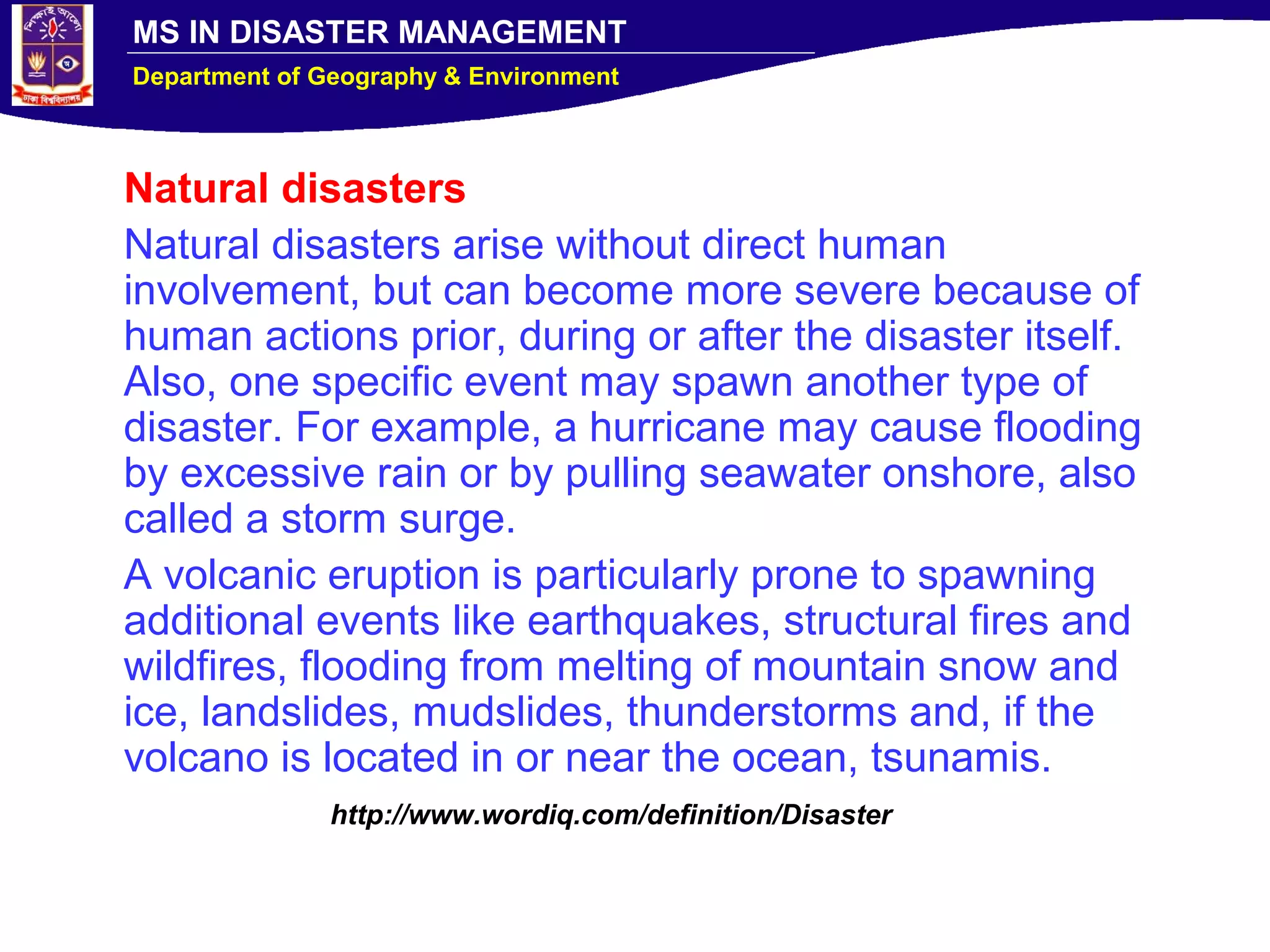 MS IN DISASTER MANAGEMENT
Department of Geography & Environment
Natural disasters
Natural disasters arise without direct human
involvement, but can become more severe because of
human actions prior, during or after the disaster itself.
Also, one specific event may spawn another type of
disaster. For example, a hurricane may cause flooding
by excessive rain or by pulling seawater onshore, also
called a storm surge.
A volcanic eruption is particularly prone to spawning
additional events like earthquakes, structural fires and
wildfires, flooding from melting of mountain snow and
ice, landslides, mudslides, thunderstorms and, if the
volcano is located in or near the ocean, tsunamis.
http://www.wordiq.com/definition/Disaster
 