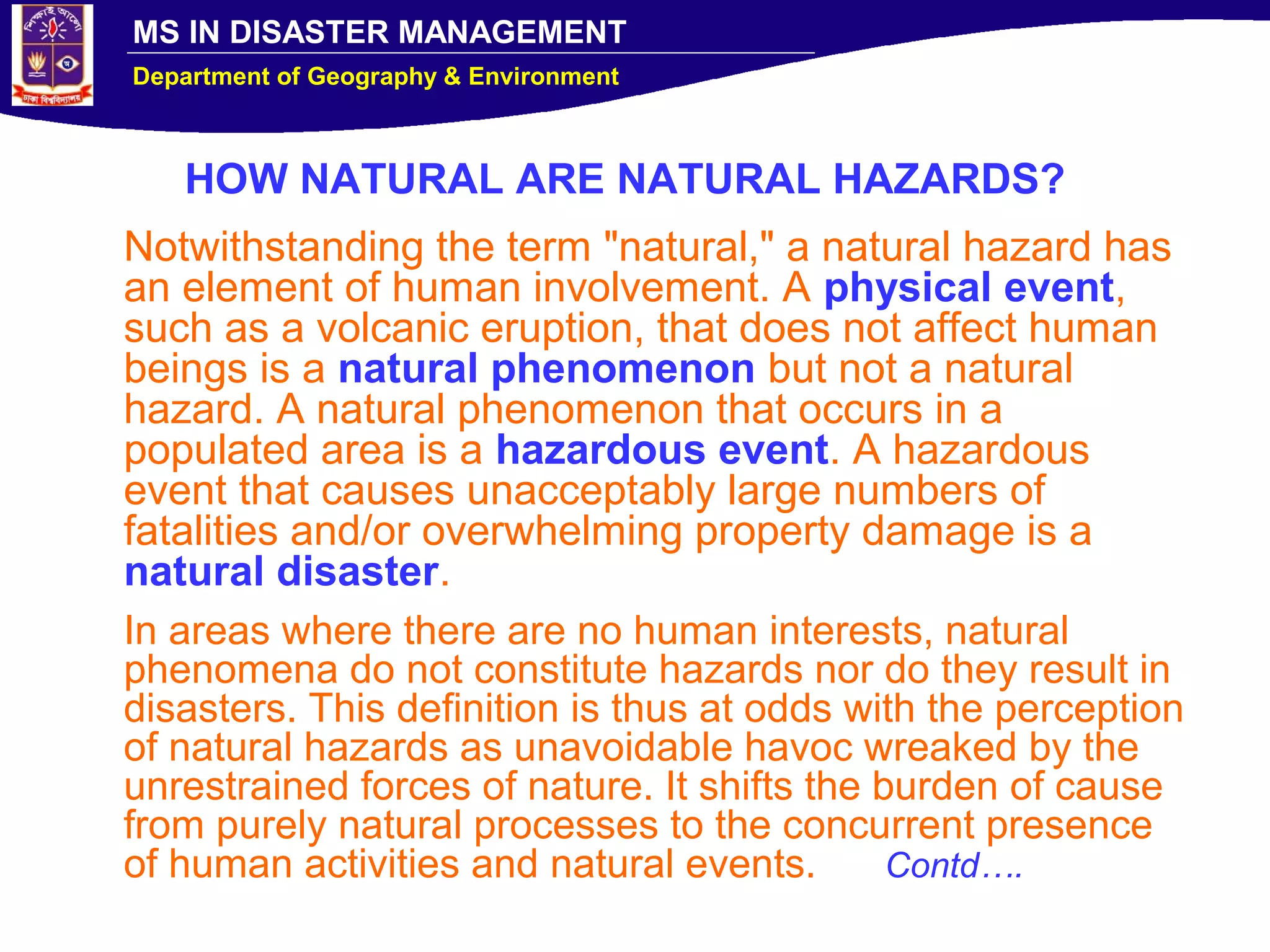 MS IN DISASTER MANAGEMENT
Department of Geography & Environment
HOW NATURAL ARE NATURAL HAZARDS?
Notwithstanding the term "natural," a natural hazard has
an element of human involvement. A physical event,
such as a volcanic eruption, that does not affect human
beings is a natural phenomenon but not a natural
hazard. A natural phenomenon that occurs in a
populated area is a hazardous event. A hazardous
event that causes unacceptably large numbers of
fatalities and/or overwhelming property damage is a
natural disaster.
In areas where there are no human interests, natural
phenomena do not constitute hazards nor do they result in
disasters. This definition is thus at odds with the perception
of natural hazards as unavoidable havoc wreaked by the
unrestrained forces of nature. It shifts the burden of cause
from purely natural processes to the concurrent presence
of human activities and natural events. Contd….
 