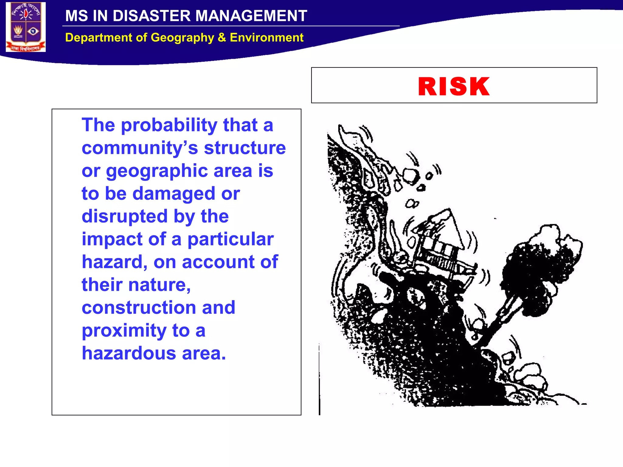 MS IN DISASTER MANAGEMENT
Department of Geography & Environment
RISK
The probability that a
community’s structure
or geographic area is
to be damaged or
disrupted by the
impact of a particular
hazard, on account of
their nature,
construction and
proximity to a
hazardous area.
 