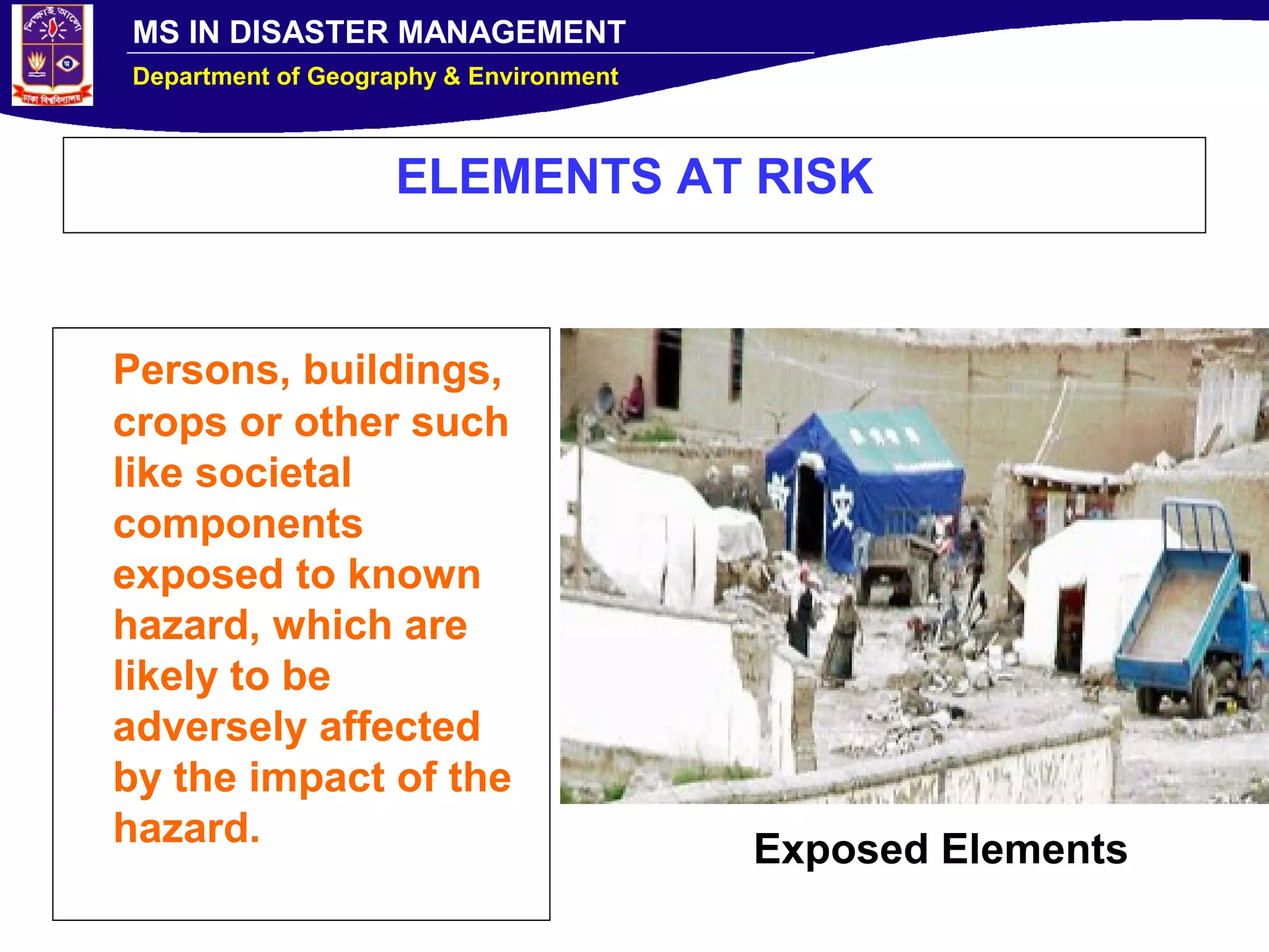 MS IN DISASTER MANAGEMENT
Department of Geography & Environment
ELEMENTS AT RISK
Persons, buildings,
crops or other such
like societal
components
exposed to known
hazard, which are
likely to be
adversely affected
by the impact of the
hazard.
Exposed Elements
 