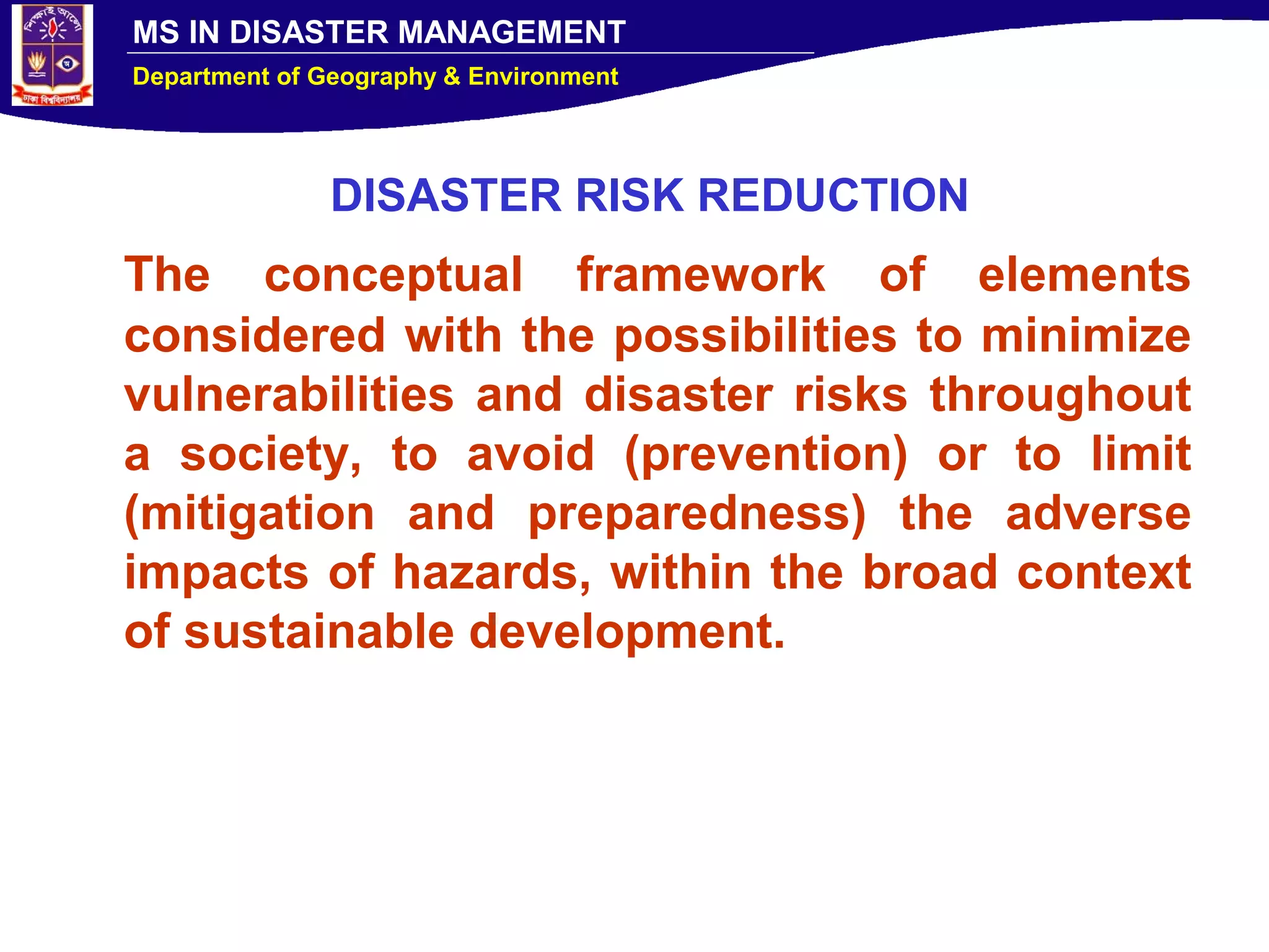 MS IN DISASTER MANAGEMENT
Department of Geography & Environment
DISASTER RISK REDUCTION
The conceptual framework of elements
considered with the possibilities to minimize
vulnerabilities and disaster risks throughout
a society, to avoid (prevention) or to limit
(mitigation and preparedness) the adverse
impacts of hazards, within the broad context
of sustainable development.
 