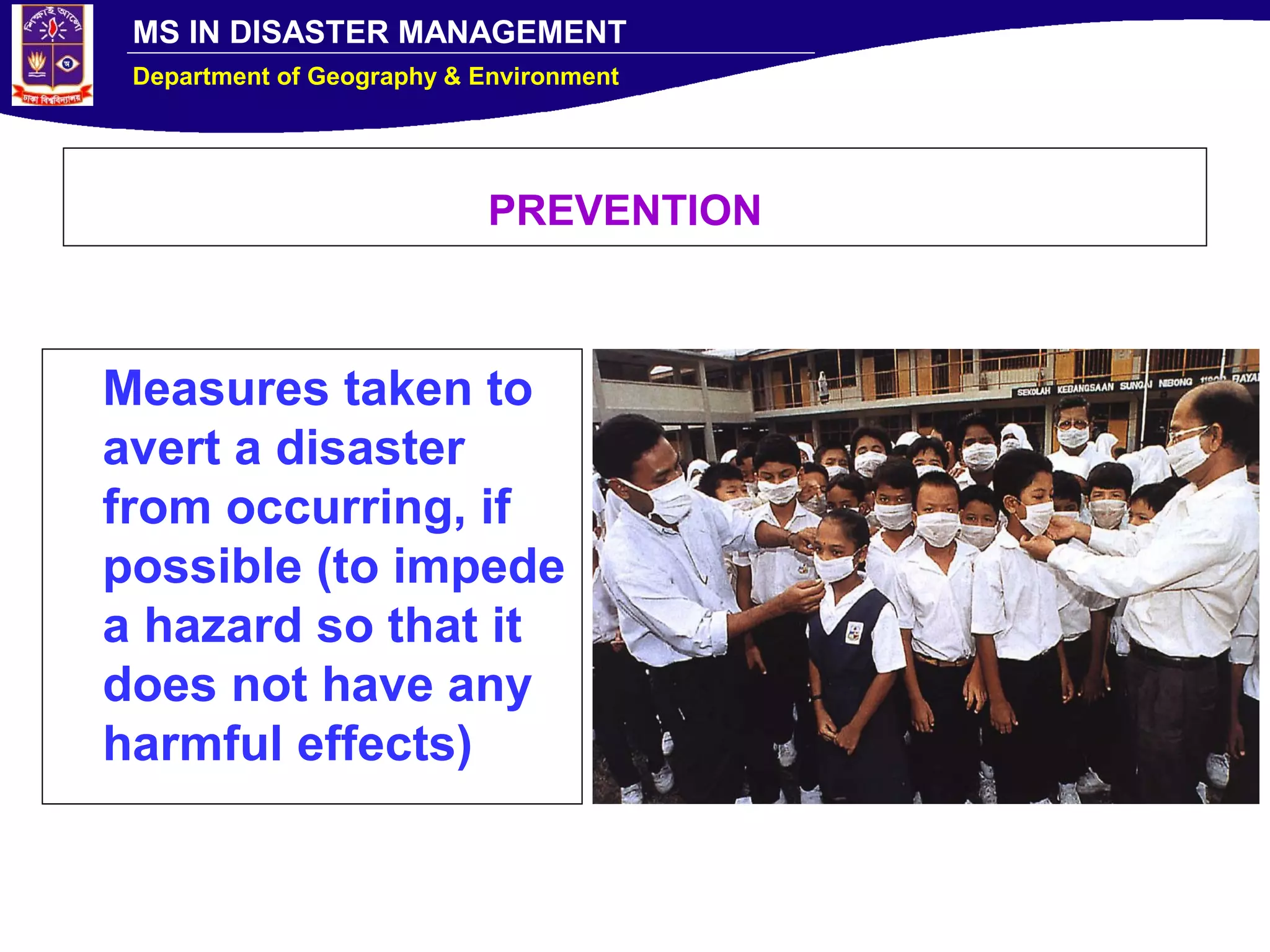 MS IN DISASTER MANAGEMENT
Department of Geography & Environment
PREVENTION
Measures taken to
avert a disaster
from occurring, if
possible (to impede
a hazard so that it
does not have any
harmful effects)
 