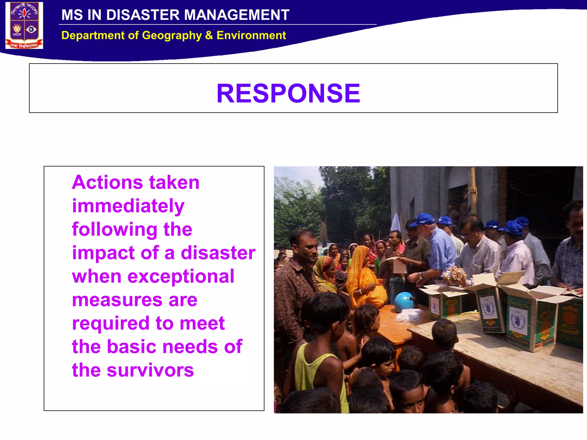 MS IN DISASTER MANAGEMENT
Department of Geography & Environment
RESPONSE
Actions taken
immediately
following the
impact of a disaster
when exceptional
measures are
required to meet
the basic needs of
the survivors
 