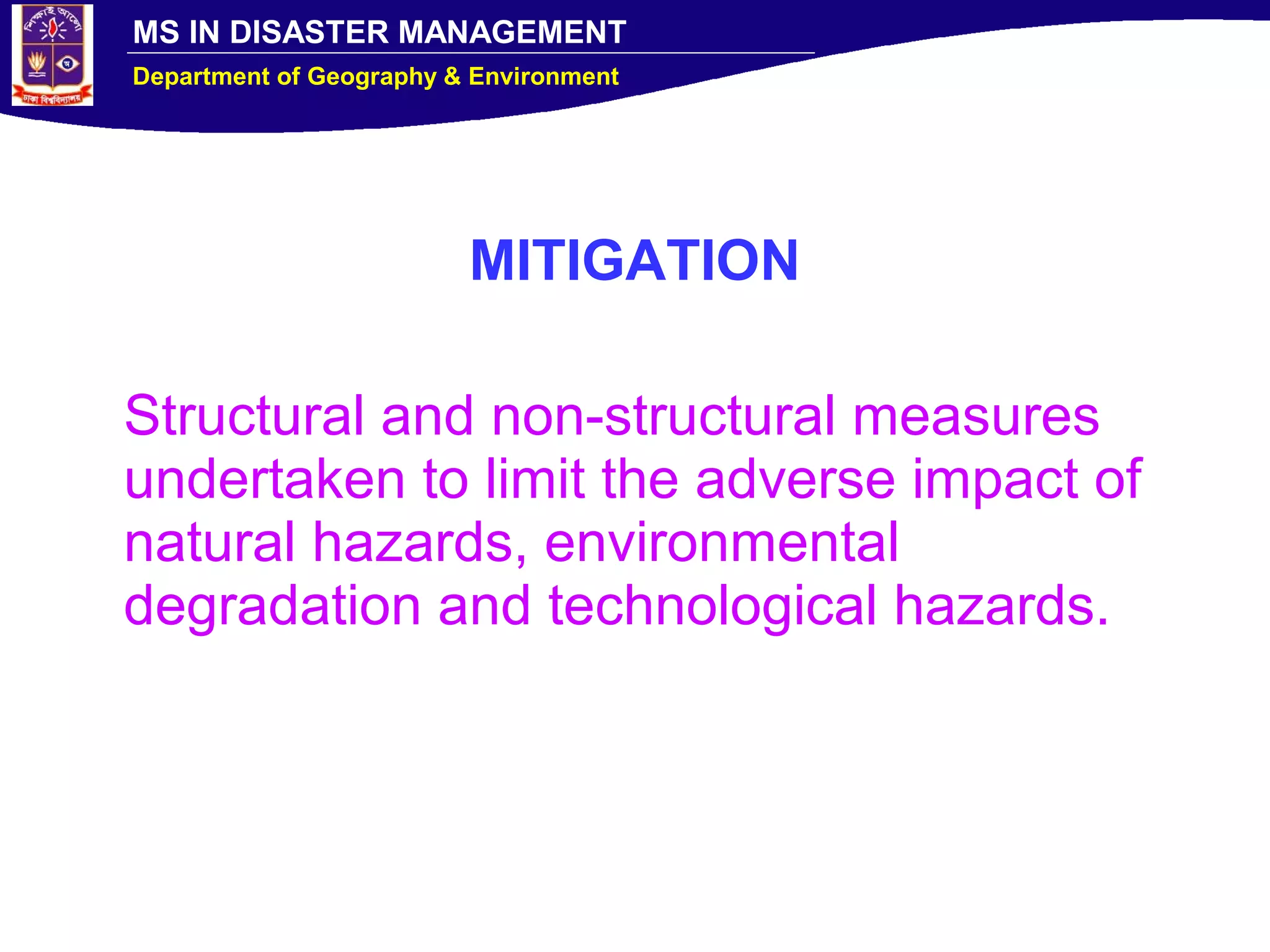 MS IN DISASTER MANAGEMENT
Department of Geography & Environment
MITIGATION
Structural and non-structural measures
undertaken to limit the adverse impact of
natural hazards, environmental
degradation and technological hazards.
 