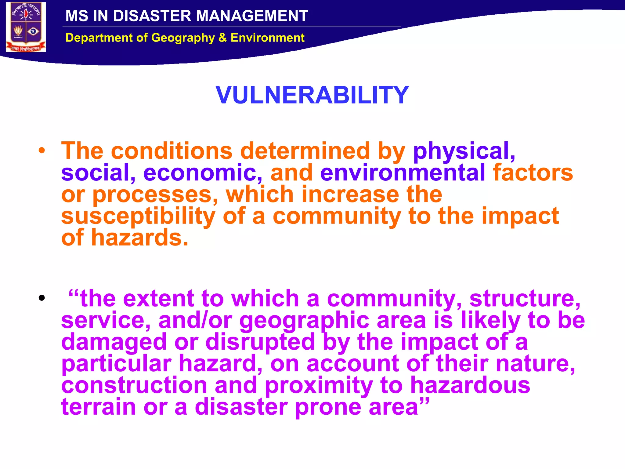 MS IN DISASTER MANAGEMENT
Department of Geography & Environment
VULNERABILITY
• The conditions determined by physical,
social, economic, and environmental factors
or processes, which increase the
susceptibility of a community to the impact
of hazards.
• “the extent to which a community, structure,
service, and/or geographic area is likely to be
damaged or disrupted by the impact of a
particular hazard, on account of their nature,
construction and proximity to hazardous
terrain or a disaster prone area”
 