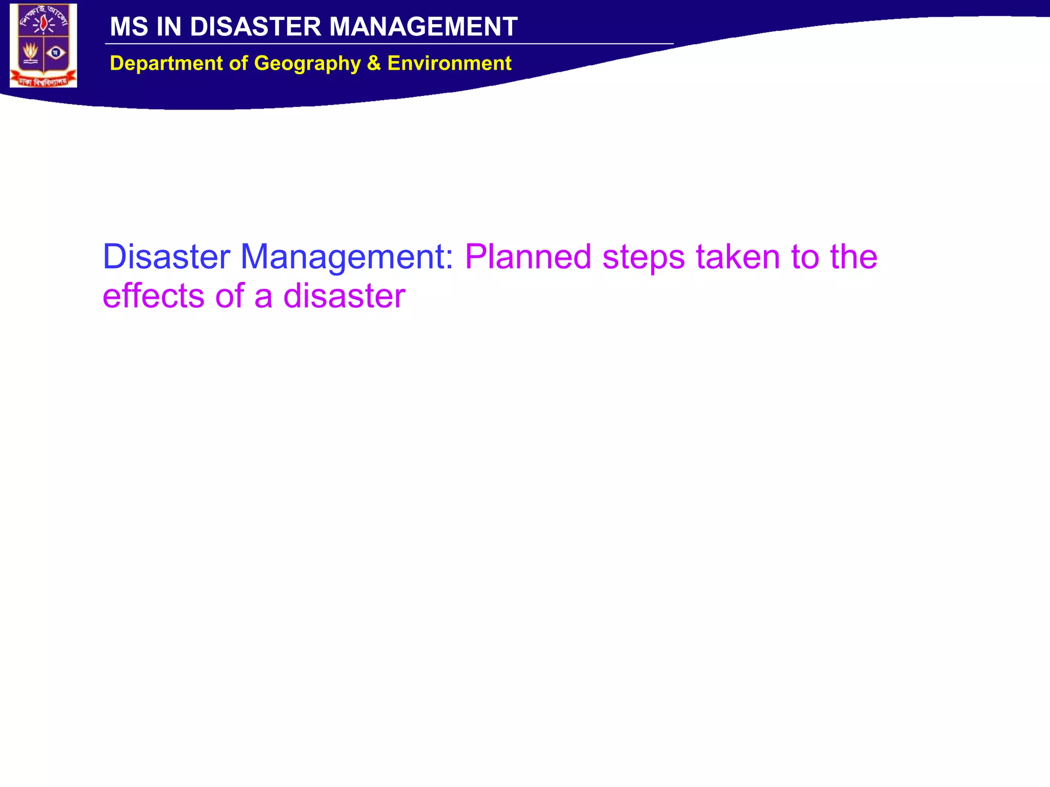 MS IN DISASTER MANAGEMENT
Department of Geography & Environment
Disaster Management: Planned steps taken to the
effects of a disaster
 