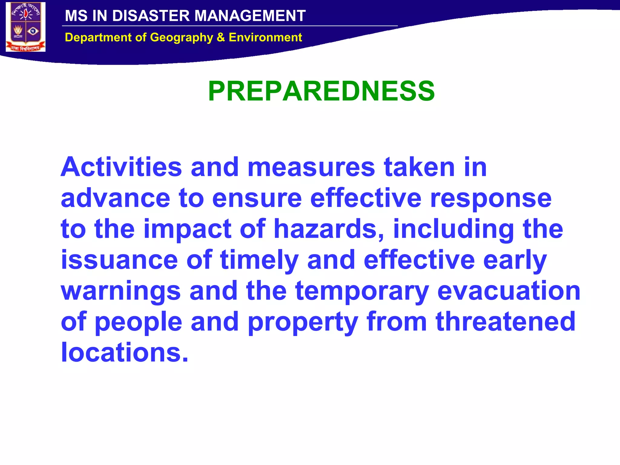 MS IN DISASTER MANAGEMENT
Department of Geography & Environment
PREPAREDNESS
Activities and measures taken in
advance to ensure effective response
to the impact of hazards, including the
issuance of timely and effective early
warnings and the temporary evacuation
of people and property from threatened
locations.
 