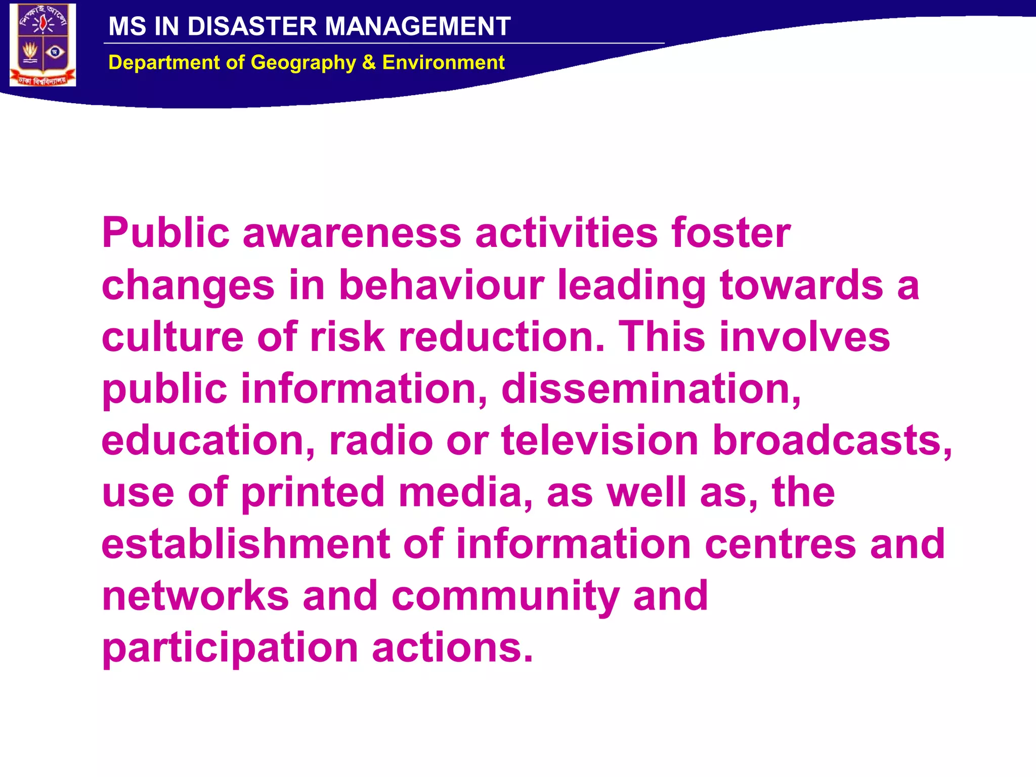MS IN DISASTER MANAGEMENT
Department of Geography & Environment
Public awareness activities foster
changes in behaviour leading towards a
culture of risk reduction. This involves
public information, dissemination,
education, radio or television broadcasts,
use of printed media, as well as, the
establishment of information centres and
networks and community and
participation actions.
 