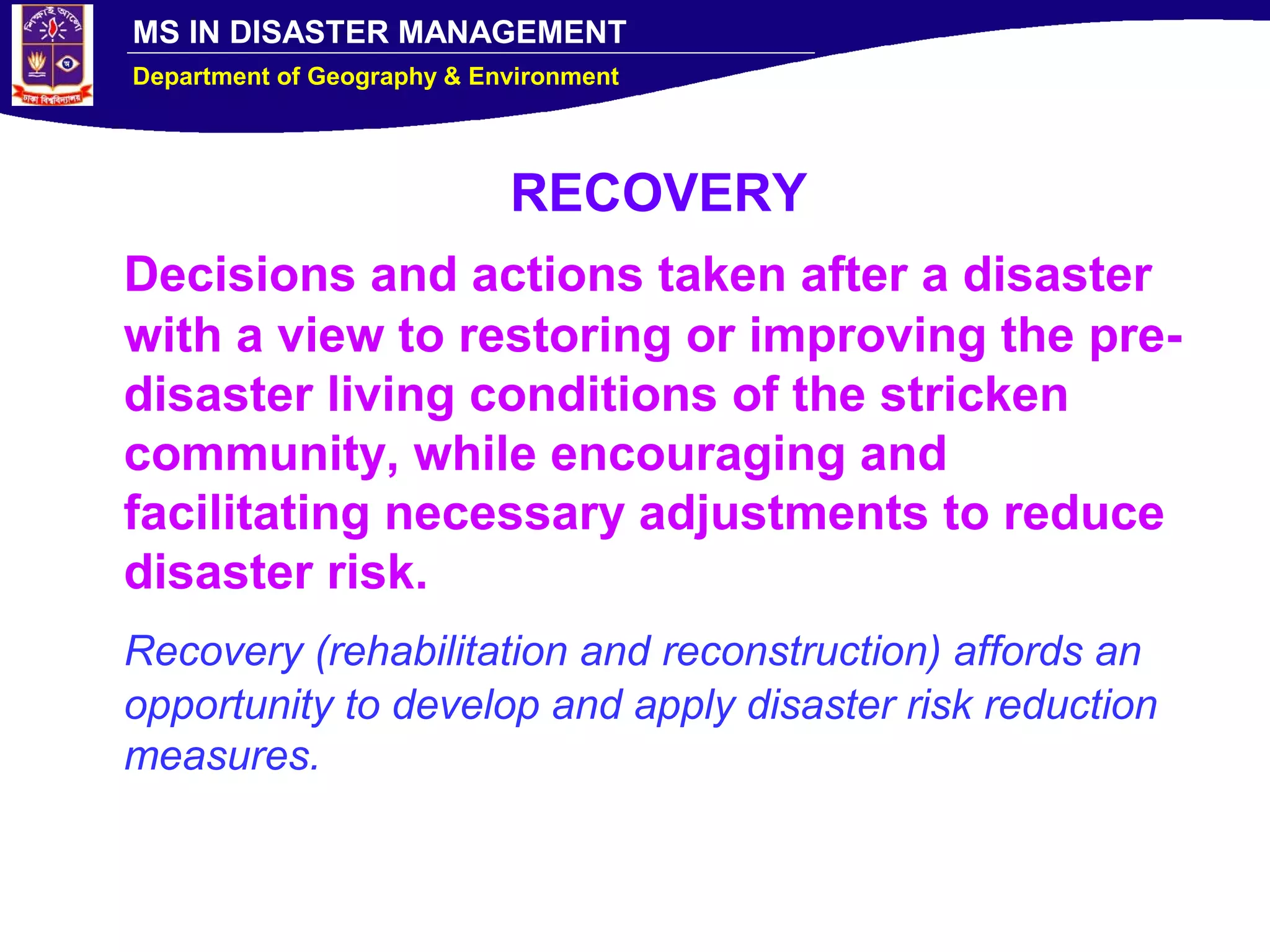 MS IN DISASTER MANAGEMENT
Department of Geography & Environment
RECOVERY
Decisions and actions taken after a disaster
with a view to restoring or improving the pre-
disaster living conditions of the stricken
community, while encouraging and
facilitating necessary adjustments to reduce
disaster risk.
Recovery (rehabilitation and reconstruction) affords an
opportunity to develop and apply disaster risk reduction
measures.
 