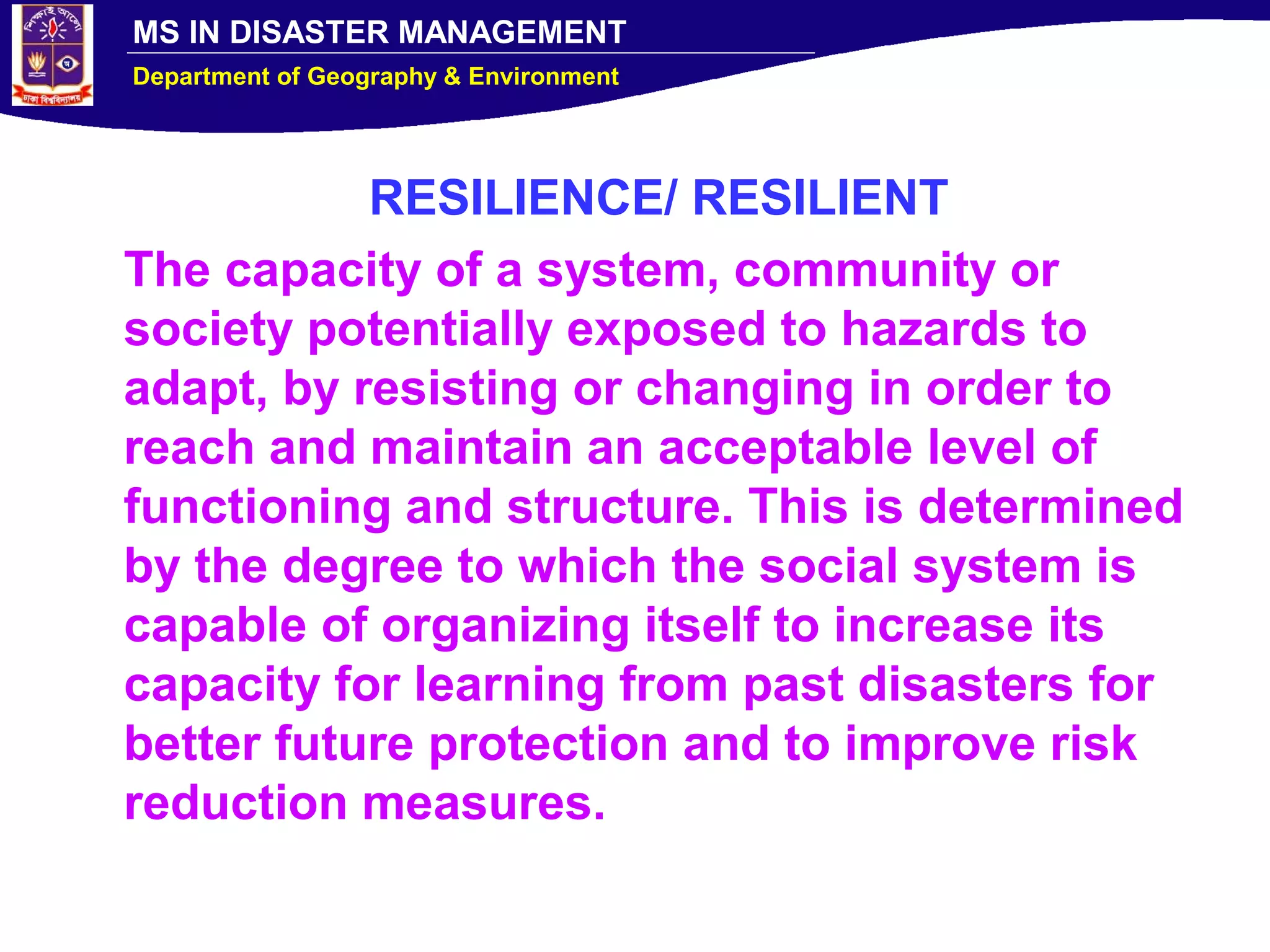 MS IN DISASTER MANAGEMENT
Department of Geography & Environment
RESILIENCE/ RESILIENT
The capacity of a system, community or
society potentially exposed to hazards to
adapt, by resisting or changing in order to
reach and maintain an acceptable level of
functioning and structure. This is determined
by the degree to which the social system is
capable of organizing itself to increase its
capacity for learning from past disasters for
better future protection and to improve risk
reduction measures.
 