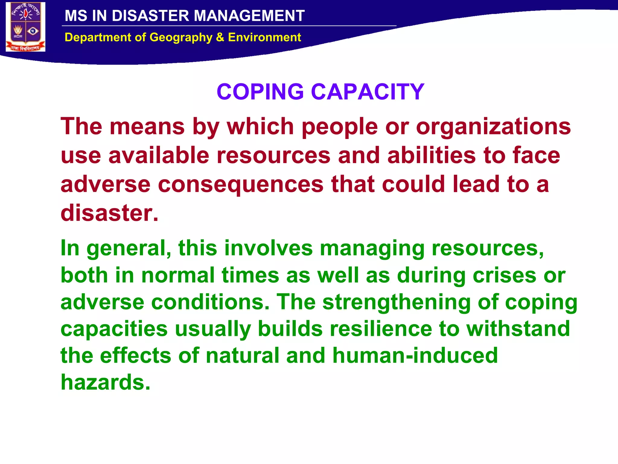 MS IN DISASTER MANAGEMENT
Department of Geography & Environment
COPING CAPACITY
The means by which people or organizations
use available resources and abilities to face
adverse consequences that could lead to a
disaster.
In general, this involves managing resources,
both in normal times as well as during crises or
adverse conditions. The strengthening of coping
capacities usually builds resilience to withstand
the effects of natural and human-induced
hazards.
 