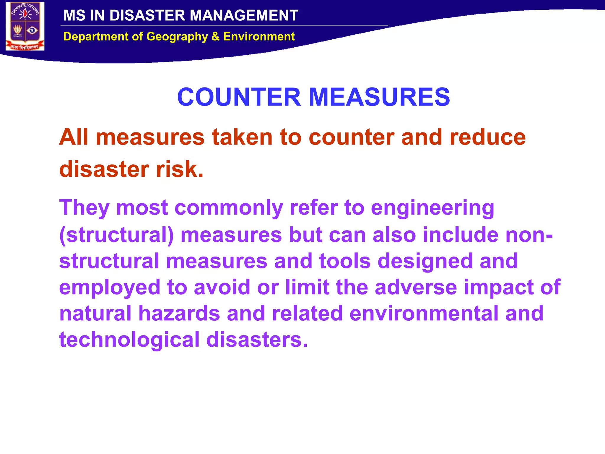 MS IN DISASTER MANAGEMENT
Department of Geography & Environment
COUNTER MEASURES
All measures taken to counter and reduce
disaster risk.
They most commonly refer to engineering
(structural) measures but can also include non-
structural measures and tools designed and
employed to avoid or limit the adverse impact of
natural hazards and related environmental and
technological disasters.
 