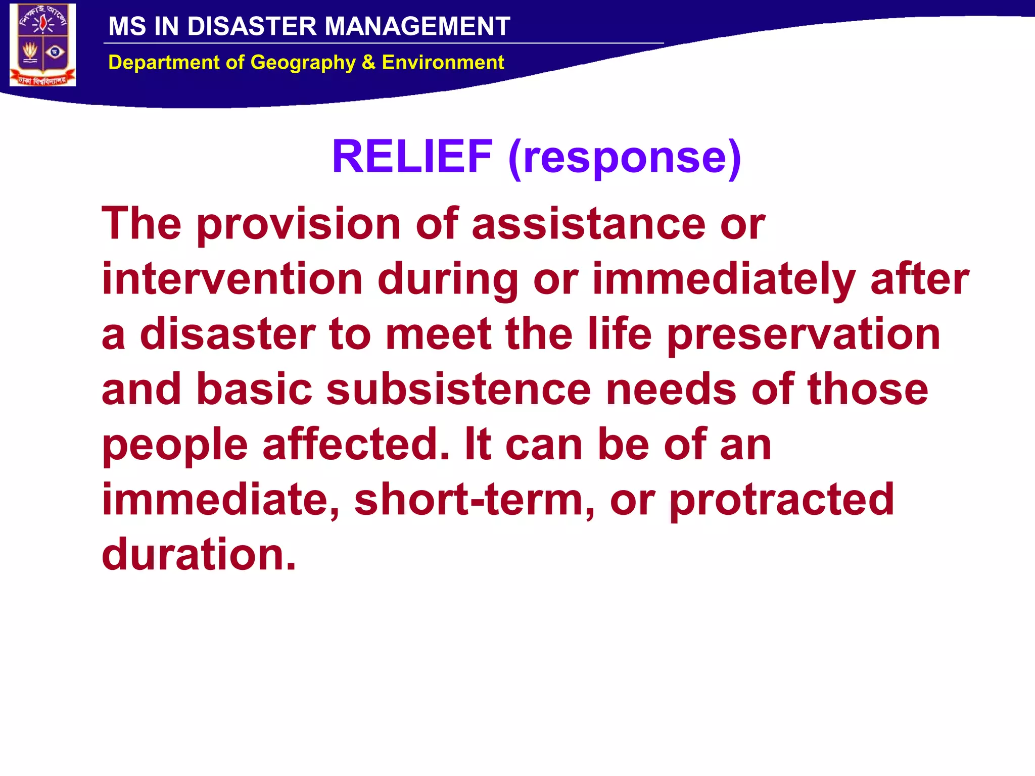 MS IN DISASTER MANAGEMENT
Department of Geography & Environment
RELIEF (response)
The provision of assistance or
intervention during or immediately after
a disaster to meet the life preservation
and basic subsistence needs of those
people affected. It can be of an
immediate, short-term, or protracted
duration.
 