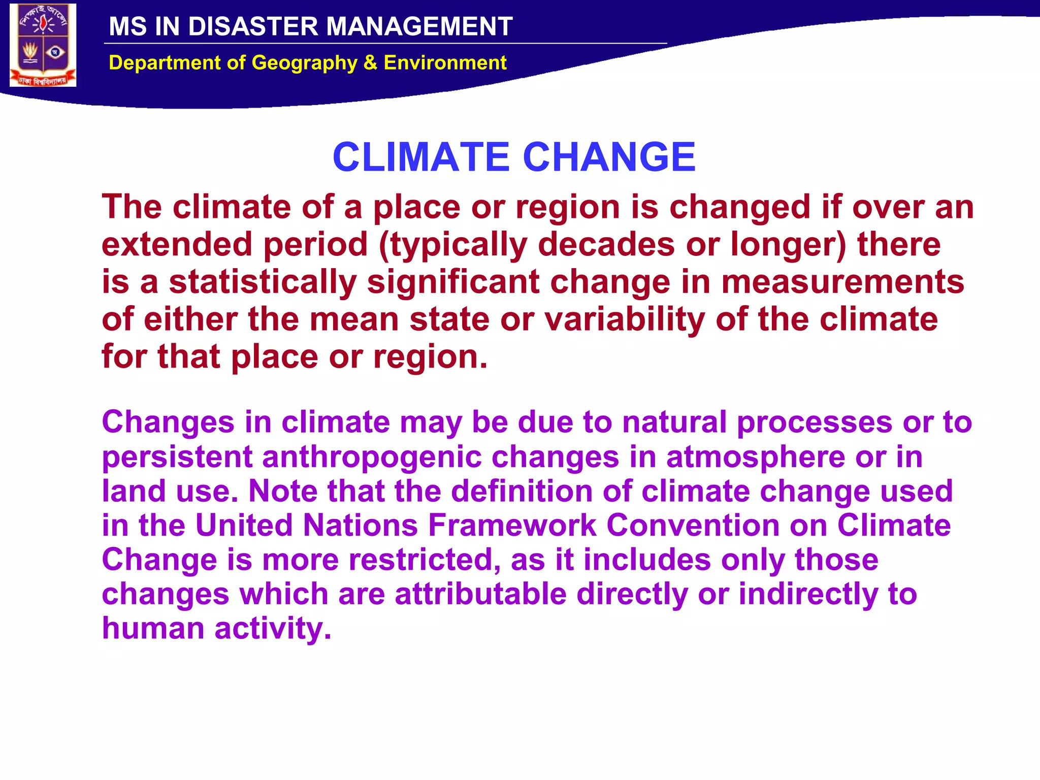 MS IN DISASTER MANAGEMENT
Department of Geography & Environment
CLIMATE CHANGE
The climate of a place or region is changed if over an
extended period (typically decades or longer) there
is a statistically significant change in measurements
of either the mean state or variability of the climate
for that place or region.
Changes in climate may be due to natural processes or to
persistent anthropogenic changes in atmosphere or in
land use. Note that the definition of climate change used
in the United Nations Framework Convention on Climate
Change is more restricted, as it includes only those
changes which are attributable directly or indirectly to
human activity.
 