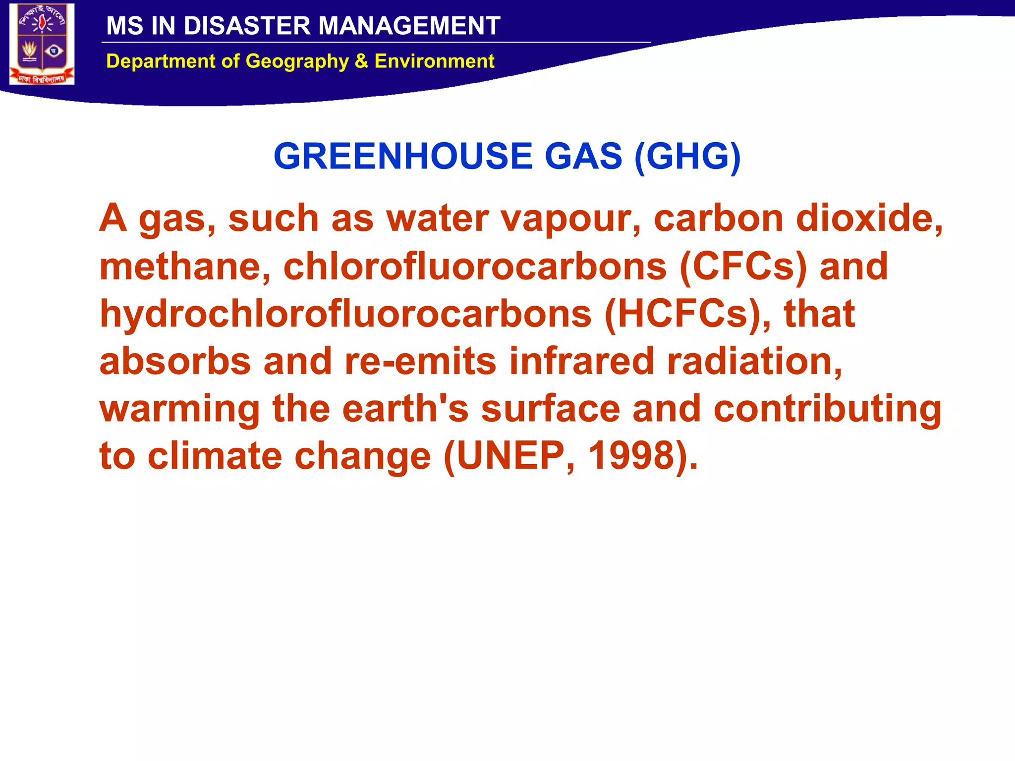 MS IN DISASTER MANAGEMENT
Department of Geography & Environment
GREENHOUSE GAS (GHG)
A gas, such as water vapour, carbon dioxide,
methane, chlorofluorocarbons (CFCs) and
hydrochlorofluorocarbons (HCFCs), that
absorbs and re-emits infrared radiation,
warming the earth's surface and contributing
to climate change (UNEP, 1998).
 