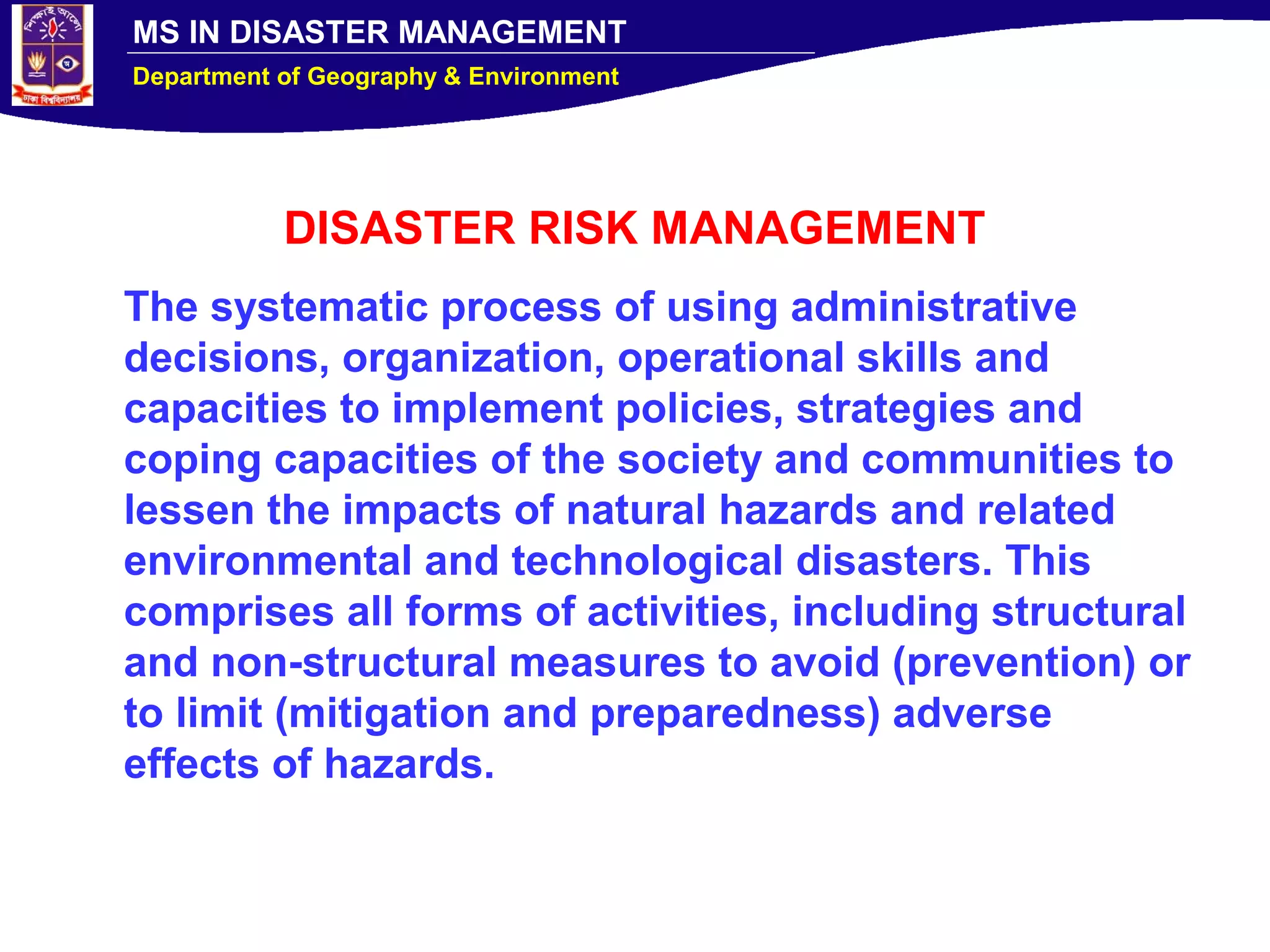 MS IN DISASTER MANAGEMENT
Department of Geography & Environment
DISASTER RISK MANAGEMENT
The systematic process of using administrative
decisions, organization, operational skills and
capacities to implement policies, strategies and
coping capacities of the society and communities to
lessen the impacts of natural hazards and related
environmental and technological disasters. This
comprises all forms of activities, including structural
and non-structural measures to avoid (prevention) or
to limit (mitigation and preparedness) adverse
effects of hazards.
 