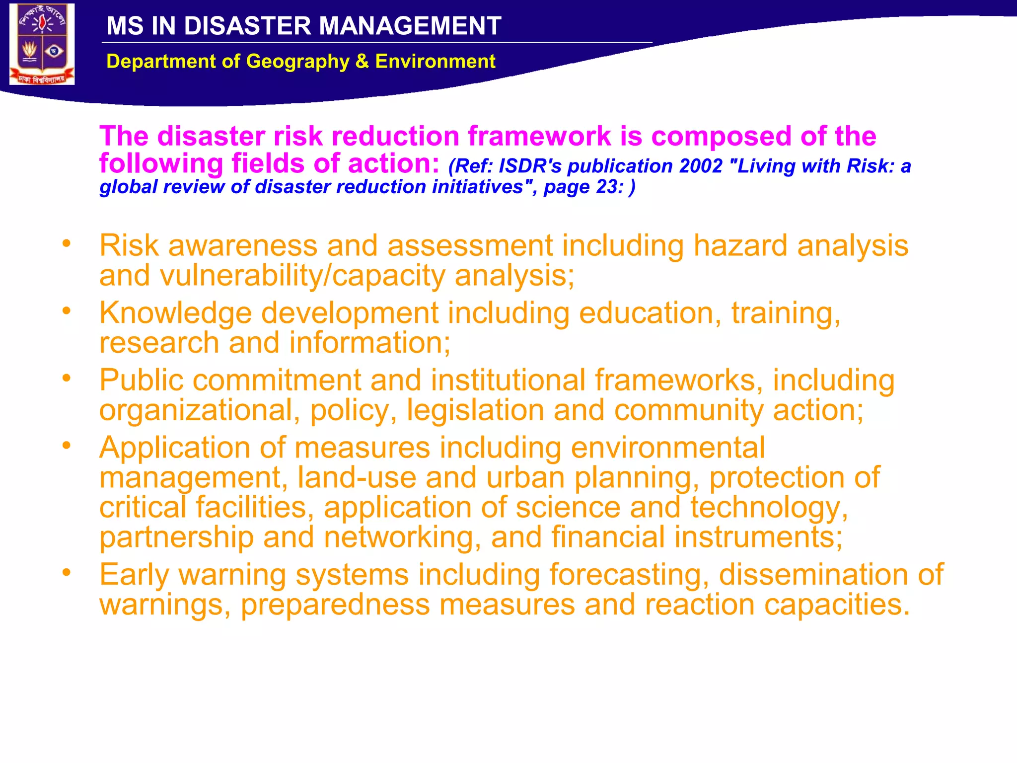 MS IN DISASTER MANAGEMENT
Department of Geography & Environment
The disaster risk reduction framework is composed of the
following fields of action: (Ref: ISDR's publication 2002 "Living with Risk: a
global review of disaster reduction initiatives", page 23: )
• Risk awareness and assessment including hazard analysis
and vulnerability/capacity analysis;
• Knowledge development including education, training,
research and information;
• Public commitment and institutional frameworks, including
organizational, policy, legislation and community action;
• Application of measures including environmental
management, land-use and urban planning, protection of
critical facilities, application of science and technology,
partnership and networking, and financial instruments;
• Early warning systems including forecasting, dissemination of
warnings, preparedness measures and reaction capacities.
 