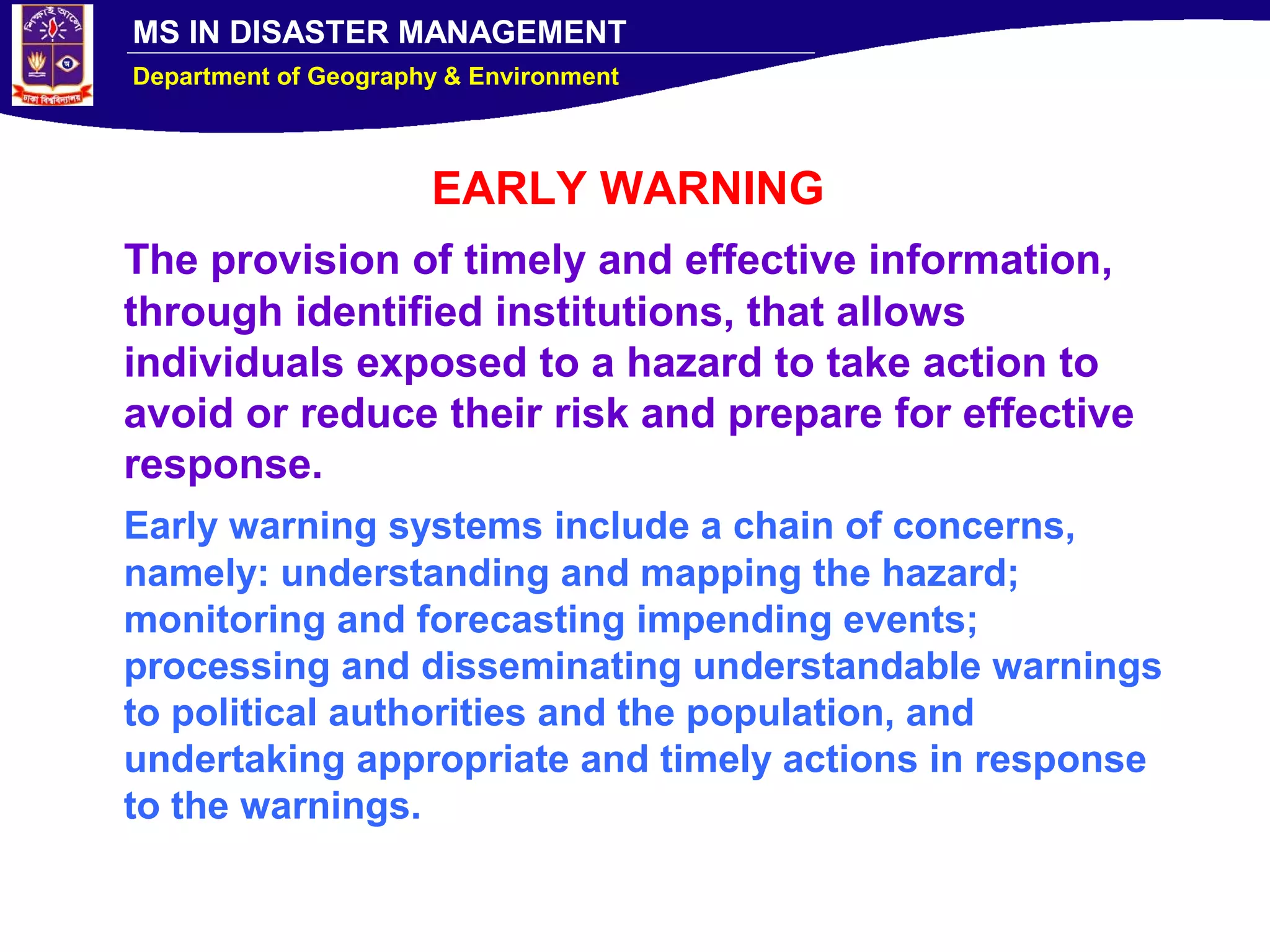 MS IN DISASTER MANAGEMENT
Department of Geography & Environment
EARLY WARNING
The provision of timely and effective information,
through identified institutions, that allows
individuals exposed to a hazard to take action to
avoid or reduce their risk and prepare for effective
response.
Early warning systems include a chain of concerns,
namely: understanding and mapping the hazard;
monitoring and forecasting impending events;
processing and disseminating understandable warnings
to political authorities and the population, and
undertaking appropriate and timely actions in response
to the warnings.
 