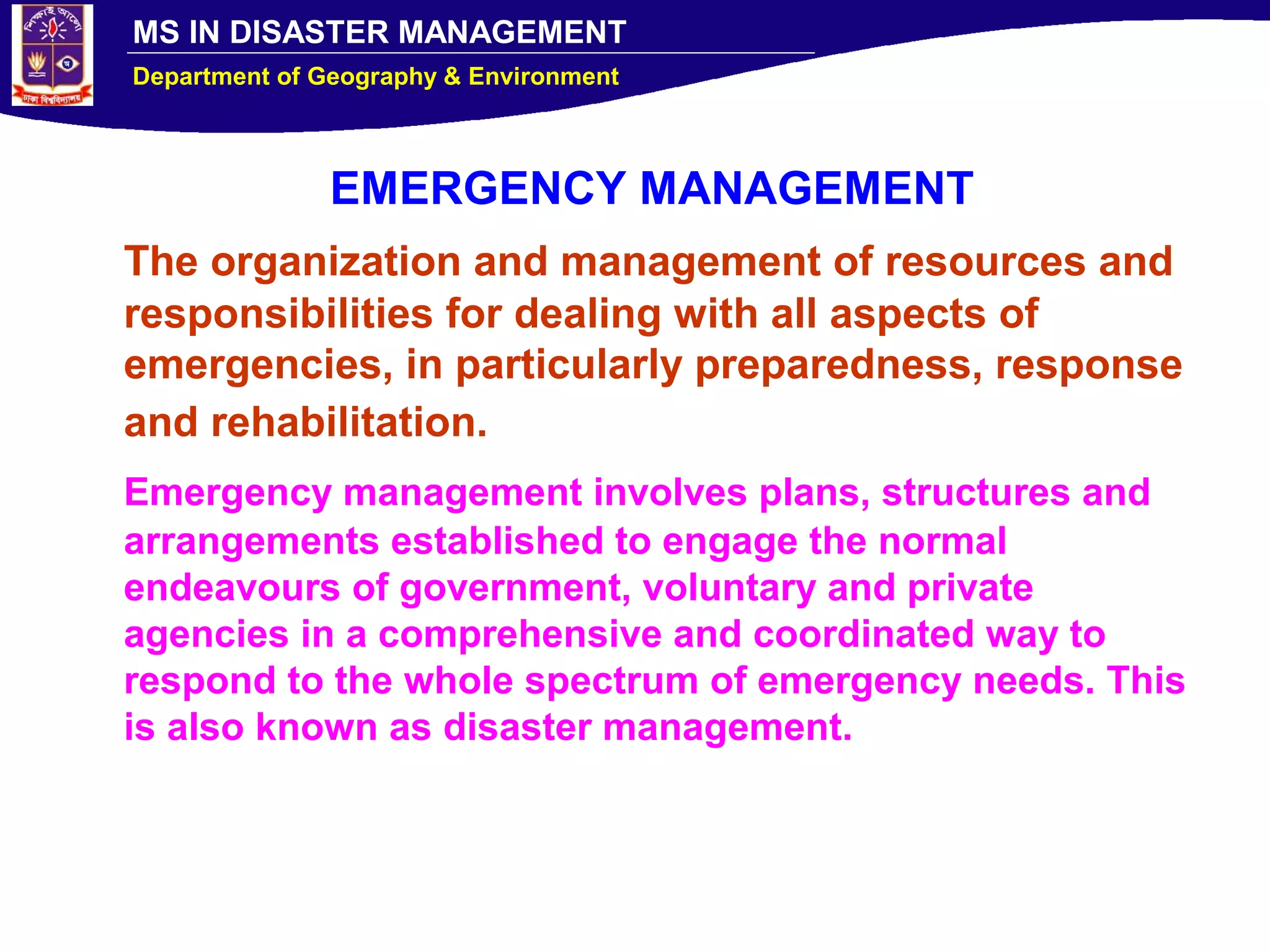 MS IN DISASTER MANAGEMENT
Department of Geography & Environment
EMERGENCY MANAGEMENT
The organization and management of resources and
responsibilities for dealing with all aspects of
emergencies, in particularly preparedness, response
and rehabilitation.
Emergency management involves plans, structures and
arrangements established to engage the normal
endeavours of government, voluntary and private
agencies in a comprehensive and coordinated way to
respond to the whole spectrum of emergency needs. This
is also known as disaster management.
 