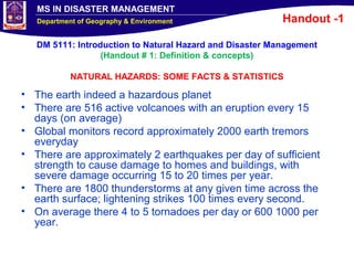 MS IN DISASTER MANAGEMENT
Department of Geography & Environment
DM 5111: Introduction to Natural Hazard and Disaster Management
(Handout # 1: Definition & concepts)
NATURAL HAZARDS: SOME FACTS & STATISTICS
• The earth indeed a hazardous planet
• There are 516 active volcanoes with an eruption every 15
days (on average)
• Global monitors record approximately 2000 earth tremors
everyday
• There are approximately 2 earthquakes per day of sufficient
strength to cause damage to homes and buildings, with
severe damage occurring 15 to 20 times per year.
• There are 1800 thunderstorms at any given time across the
earth surface; lightening strikes 100 times every second.
• On average there 4 to 5 tornadoes per day or 600 1000 per
year.
Handout -1
 