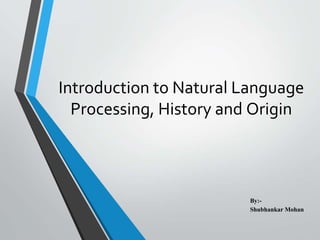 Introduction to Natural Language
Processing, History and Origin
By:-
Shubhankar Mohan
 