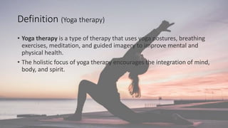 Definition (Yoga therapy)
• Yoga therapy is a type of therapy that uses yoga postures, breathing
exercises, meditation, and guided imagery to improve mental and
physical health.
• The holistic focus of yoga therapy encourages the integration of mind,
body, and spirit.
 
