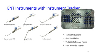 10
ENT Instruments with Instrument Tracker
Registration Probe Straight Suction Curved Suction, 70°
Curved Suction 90° Straight Probe Ostium Seeker
• Malleable Suctions
• Debrider Blades
• Pediatric Reference Frame
• Skull mounted Tracker
 