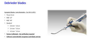 11
Debrieder blades
Navigated Blades (only Rotatable – For M4 & M5 )
• Tricut 13 cm
• RAD®
12°
• RAD®
40°
• Quadcut®
• 3.0 mm * 13 cm
• 3.4 mm * 13 cm
• 4.3 mm * 13 cm
• Factory Calibrated – No verification required
• Software automatically recognizes each blade and size
Stealth ENT - See More Do More | December 3, 2020 |
Confidential, for Internal Use Only
 