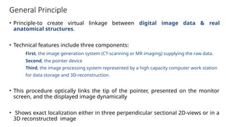 General Principle
• Principle-to create virtual linkage between digital image data & real
anatomical structures.
• Technical features include three components:
First, the image generation system (CT-scanning or MR imaging) supplying the raw data.
Second, the pointer device
Third, the image processing system represented by a high capacity computer work station
for data storage and 3D-reconstruction.
• This procedure optically links the tip of the pointer, presented on the monitor
screen, and the displayed image dynamically
• Shows exact localization either in three perpendicular sectional 2D-views or in a
3D reconstructed image
 