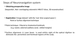 Steps of Neuronavigation system
• Obtaining preoperative image
(Sequential , Non-­overlapping volumetric MRI/CT slices,
‐ 3D reconstruction)
• Registration (‘image dataset’ with the ‘real time surgical space’.)
Point or Surface alignment technique
Point technique : Fiducial or Anatomical landmark.
(e.g. nasion, external auditory canal, orbital margins)
Surface alignment: A Laser beam is used within sight of the optical digitizer to
delineate the periorbital and forehead regions of the scalp.
 