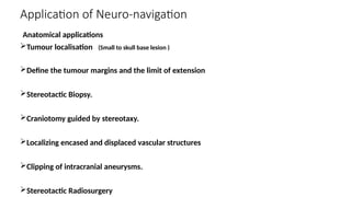 Application of Neuro-navigation
Anatomical applications
Tumour localisation (Small to skull base lesion )
Define the tumour margins and the limit of extension
Stereotactic Biopsy.
Craniotomy guided by stereotaxy.
Localizing encased and displaced vascular structures
Clipping of intracranial aneurysms.
Stereotactic Radiosurgery
 