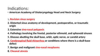 Indications:
• American Academy of Otolaryngology Head and Neck Surgery
1. Revision sinus surgery
2. Distorted sinus anatomy of development, postoperative, or traumatic
origin
3. Extensive sino-nasal polyposis
4. Pathology involving the frontal, posterior ethmoid, and sphenoid sinuses
5. Disease abutting the skull base, orbit, optic nerve, or carotid artery
6. Cerebrospinal fluid rhinorrhea or conditions where there is a skull-base
defect
7. Benign and malignant sino-nasal neoplasms
8. Choanal atresia
 