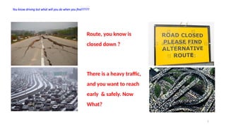 2
You know driving but what will you do when you find?????
Route, you know is
closed down ?
There is a heavy traffic,
and you want to reach
early & safely. Now
What?
 
