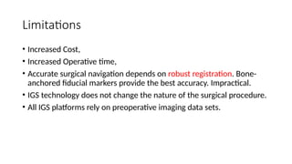 Limitations
• Increased Cost,
• Increased Operative time,
• Accurate surgical navigation depends on robust registration. Bone-
anchored fiducial markers provide the best accuracy. Impractical.
• IGS technology does not change the nature of the surgical procedure.
• All IGS platforms rely on preoperative imaging data sets.
 