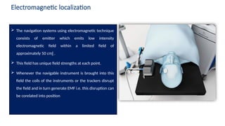 5
Electromagnetic localization
 The navigation systems using electromagnetic technique
consists of emitter which emits low intensity
electromagnetic field within a limited field of
approximately 50 cm .

 This field has unique field strengths at each point.
 Whenever the navigable instrument is brought into this
field the coils of the instruments or the trackers disrupt
the field and in turn generate EMF i.e. this disruption can
be corelated into position
 