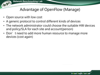Advantage of OpenFlow (Manage) 
• Open source with low cost 
• A generic protocol to control different kinds of devices 
• The network administrator could choose the suitable HW devices 
and policy/SLA for each site and account(person) 
• Don’t need to add more human resource to manage more 
devices (cost again) 
 