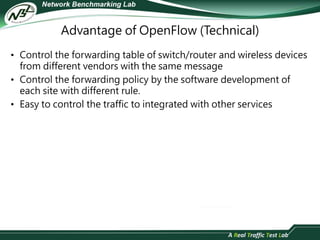Advantage of OpenFlow (Technical) 
• Control the forwarding table of switch/router and wireless devices 
from different vendors with the same message 
• Control the forwarding policy by the software development of 
each site with different rule. 
• Easy to control the traffic to integrated with other services 
 
