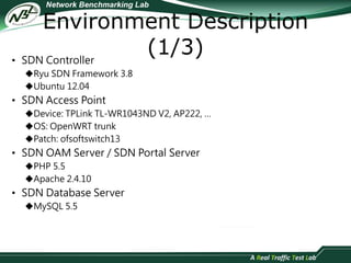 Environment Description 
(1/3) 
• SDN Controller 
Ryu SDN Framework 3.8 
Ubuntu 12.04 
• SDN Access Point 
Device: TPLink TL-WR1043ND V2, AP222, … 
OS: OpenWRT trunk 
Patch: ofsoftswitch13 
• SDN OAM Server / SDN Portal Server 
PHP 5.5 
Apache 2.4.10 
• SDN Database Server 
MySQL 5.5 
 
