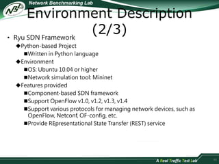 Environment Description 
(2/3) 
• Ryu SDN Framework 
Python-based Project 
Written in Python language 
Environment 
OS: Ubuntu 10.04 or higher 
Network simulation tool: Mininet 
Features provided 
Component-based SDN framework 
Support OpenFlow v1.0, v1.2, v1.3, v1.4 
Support various protocols for managing network devices, such as 
OpenFlow, Netconf, OF-config, etc. 
Provide REpresentational State Transfer (REST) service 
45 
 