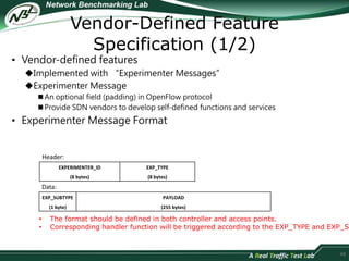 Vendor-Defined Feature 
Specification (1/2) 
• Vendor-defined features 
Implemented with “Experimenter Messages” 
Experimenter Message 
 An optional field (padding) in OpenFlow protocol 
 Provide SDN vendors to develop self-defined functions and services 
• Experimenter Message Format 
48 
Header: 
EXPERIMENTER_ID 
(8 bytes) 
EXP_TYPE 
(8 bytes) 
Data: 
EXP_SUBTYPE 
(1 byte) 
PAYLOAD 
(255 bytes) 
• The format should be defined in both controller and access points. 
• Corresponding handler function will be triggered according to the EXP_TYPE and EXP_SUBTYPE. 
 