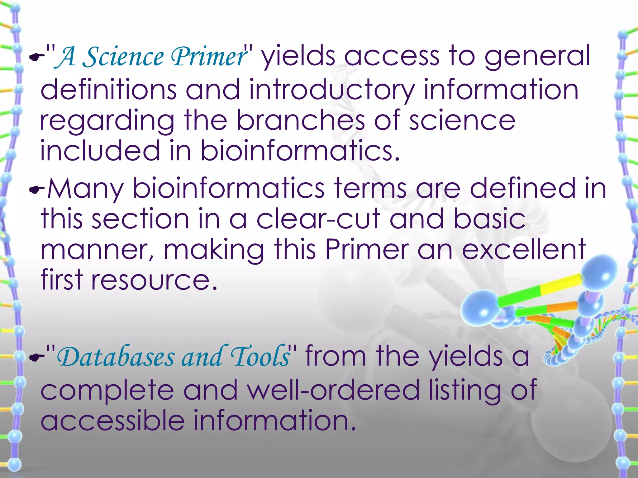 "

A Science Primer" yields access to general

"

Databases and Tools" from the yields a

definitions and introductory information
regarding the branches of science
included in bioinformatics.
Many bioinformatics terms are defined in
this section in a clear-cut and basic
manner, making this Primer an excellent
first resource.

complete and well-ordered listing of
accessible information.

 