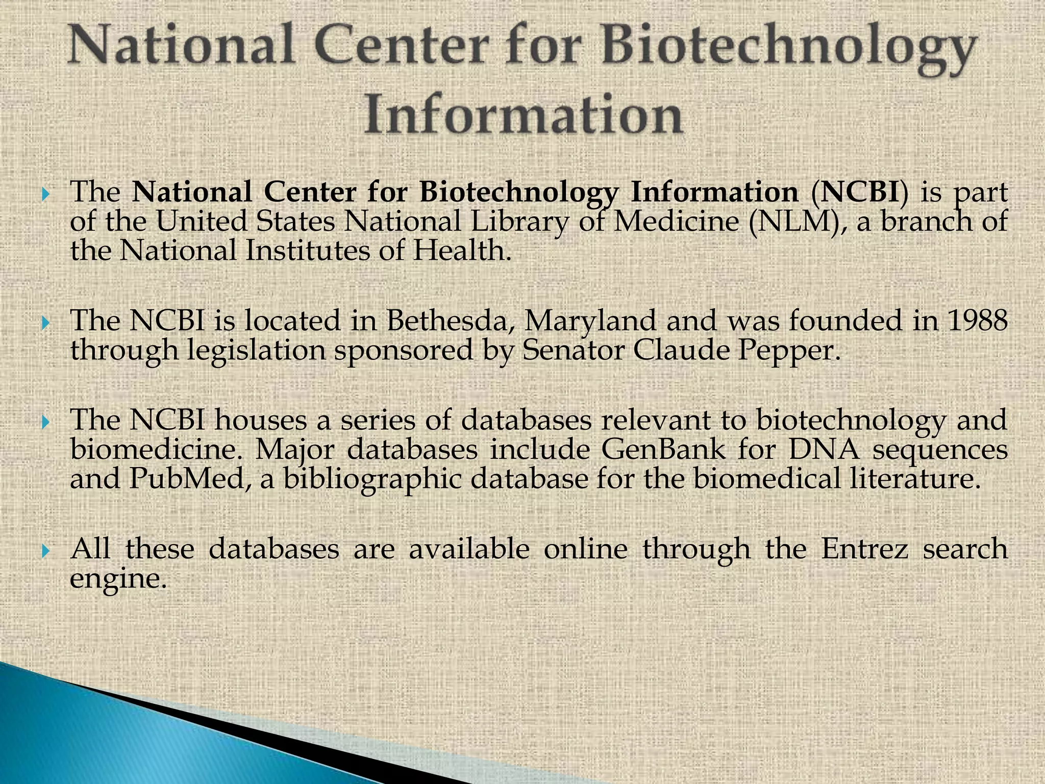  The National Center for Biotechnology Information (NCBI) is part
of the United States National Library of Medicine (NLM), a branch of
the National Institutes of Health.
 The NCBI is located in Bethesda, Maryland and was founded in 1988
through legislation sponsored by Senator Claude Pepper.
 The NCBI houses a series of databases relevant to biotechnology and
biomedicine. Major databases include GenBank for DNA sequences
and PubMed, a bibliographic database for the biomedical literature.
 All these databases are available online through the Entrez search
engine.
 