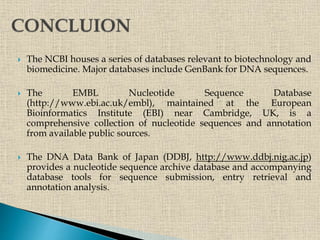  The NCBI houses a series of databases relevant to biotechnology and
biomedicine. Major databases include GenBank for DNA sequences.
 The EMBL Nucleotide Sequence Database
(http://www.ebi.ac.uk/embl), maintained at the European
Bioinformatics Institute (EBI) near Cambridge, UK, is a
comprehensive collection of nucleotide sequences and annotation
from available public sources.
 The DNA Data Bank of Japan (DDBJ, http://www.ddbj.nig.ac.jp)
provides a nucleotide sequence archive database and accompanying
database tools for sequence submission, entry retrieval and
annotation analysis.
 