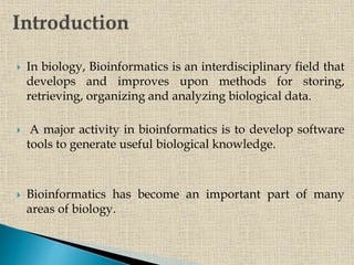  In biology, Bioinformatics is an interdisciplinary field that
develops and improves upon methods for storing,
retrieving, organizing and analyzing biological data.
 A major activity in bioinformatics is to develop software
tools to generate useful biological knowledge.
 Bioinformatics has become an important part of many
areas of biology.
 