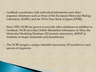  GenBank coordinates with individual laboratories and other
sequence databases such as those of the European Molecular Biology
Laboratory (EMBL) and the DNA Data Bank of Japan (DDBJ).
 Since 1992, NCBI has grown to provide other databases in addition to
GenBank. NCBI provides Online Mendelian Inheritance in Man, the
Molecular Modeling Database (3D protein structures), dbSNP (a
database of single-nucleotide polymorphisms).
 The NCBI assigns a unique identifier (taxonomy ID number) to each
species of organism.
 