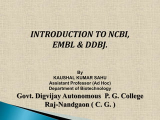 INTRODUCTION TO NCBI,
EMBL & DDBJ.
By
KAUSHAL KUMAR SAHU
Assistant Professor (Ad Hoc)
Department of Biotechnology
Govt. Digvijay Autonomous P. G. College
Raj-Nandgaon ( C. G. )
 