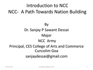 Introduction to NCC
NCC- A Path Towards Nation Building
By
Dr. Sanjay P Sawant Dessai
Major
NCC Army
Principal, CES College of Arts and Commerce
Cuncolim Goa
sanjaydessai@gmail.com
06-12-2021 sanjaydessai@gmail.com 1
 